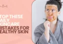 Stop These Daily Skincare Mistakes for Healthy Skin